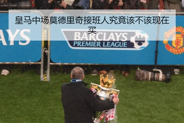 皇马中场莫德里奇接班人究竟该不该现在买